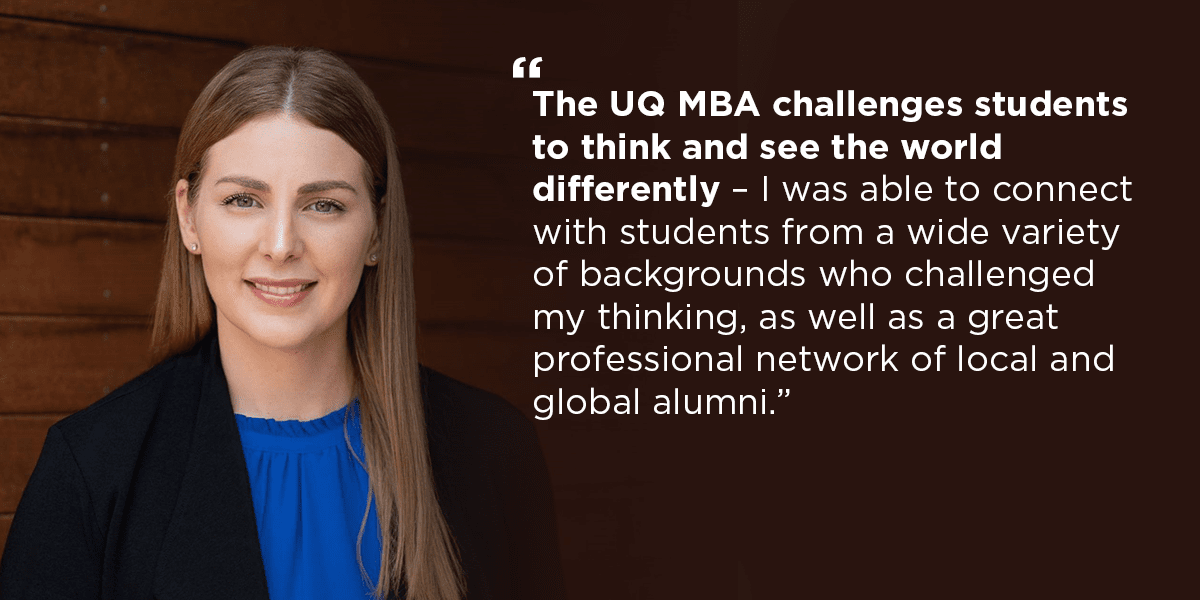 "The UQ MBA challenges students to think and see the world differently. I was able to connect with students from a wide variety of backgrounds who challenged my thinking, as well as a great professional network of local and global alumni". Kellie Davis