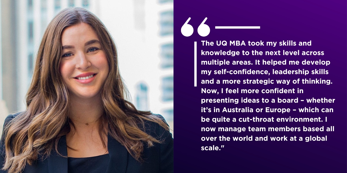 Quote from Margo "The UQ MBA took my skills and knowledge to the next level across multiple areas. It helped me develop my self-confidence, leadership skills and a more strategic way of thinking. Now, I feel more confident in presenting ideas to a board - whether it's in Australia or Europe - which can be quite a cut-throat environment. I now manage team members based all over the world and work at a global scale."